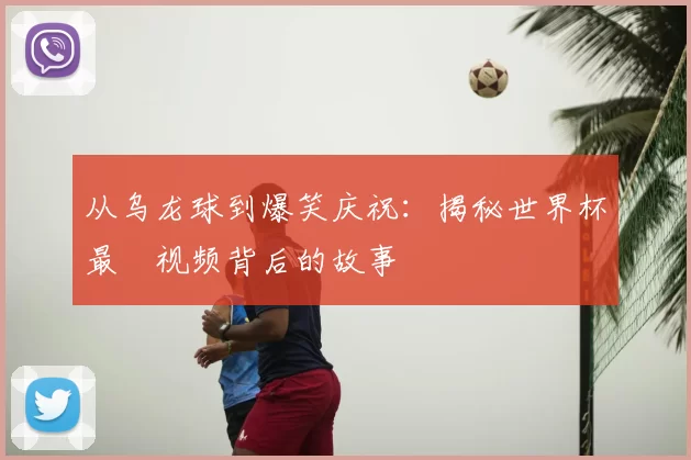从乌龙球到爆笑庆祝：揭秘世界杯最囧视频背后的故事