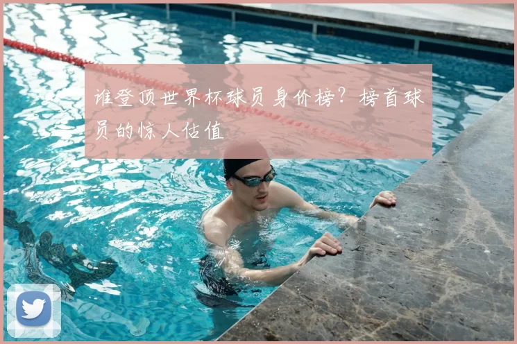 谁登顶世界杯球员身价榜？榜首球员的惊人估值