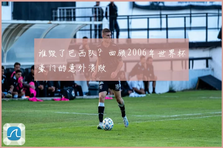 谁毁了巴西队？回顾2006年世界杯豪门的意外溃败