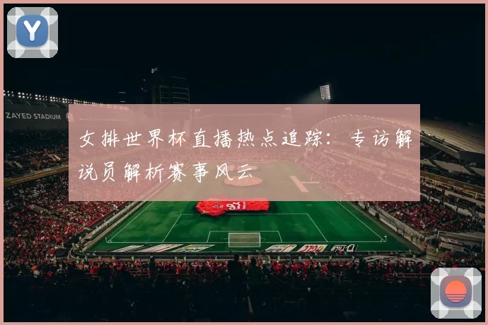 女排世界杯直播热点追踪：专访解说员解析赛事风云
