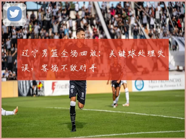 辽宁男篮全场回放：关键球处理失误，客场不敌对手