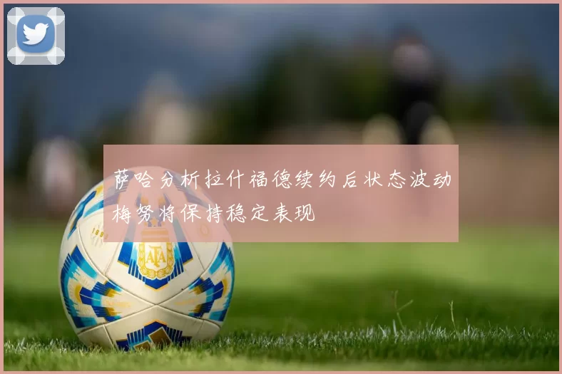 萨哈分析拉什福德续约后状态波动梅努将保持稳定表现