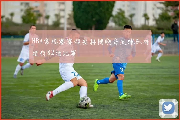 NBA常规赛赛程安排揭晓每支球队将进行82场比赛
