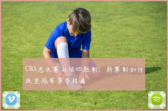 CBA总决赛七场四胜制:新赛制如何改变冠军争夺格局