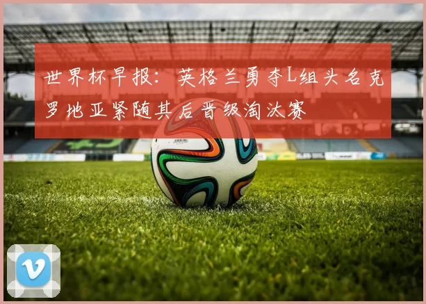 世界杯早报：英格兰勇夺L组头名克罗地亚紧随其后晋级淘汰赛