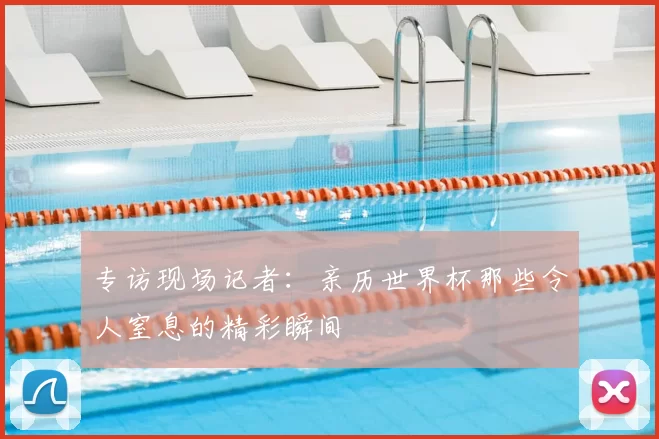 专访现场记者：亲历世界杯那些令人窒息的精彩瞬间