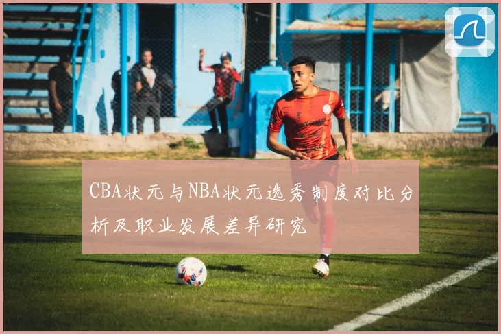 CBA状元与NBA状元选秀制度对比分析及职业发展差异研究