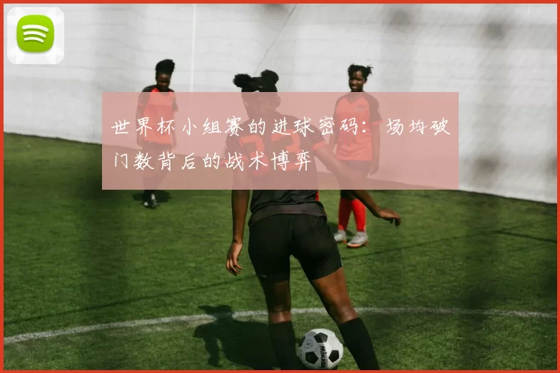 世界杯小组赛的进球密码：场均破门数背后的战术博弈