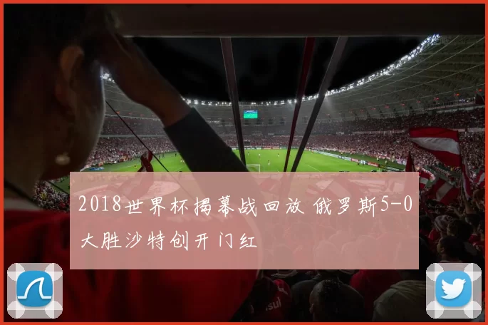 2018世界杯揭幕战回放 俄罗斯5-0大胜沙特创开门红