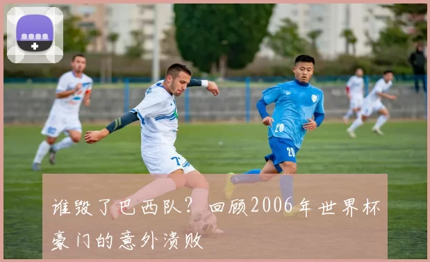 谁毁了巴西队？回顾2006年世界杯豪门的意外溃败