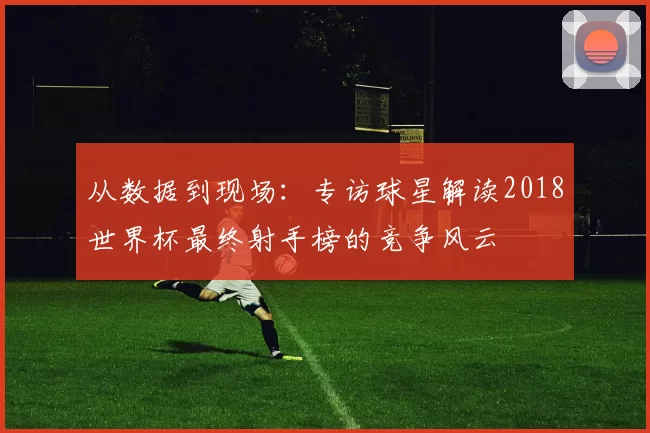 从数据到现场：专访球星解读2018世界杯最终射手榜的竞争风云