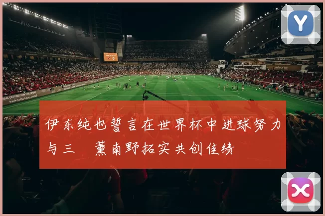 伊东纯也誓言在世界杯中进球努力与三笘薰南野拓实共创佳绩