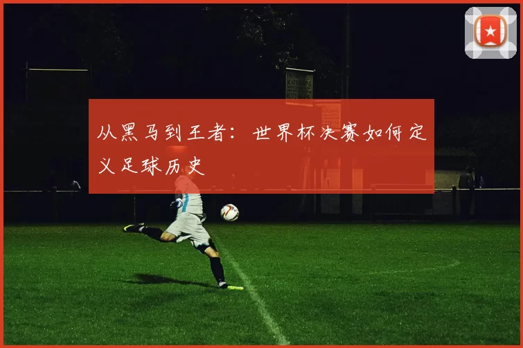 从黑马到王者：世界杯决赛如何定义足球历史