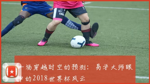 一场穿越时空的预测：易学大师眼中的2018世界杯风云