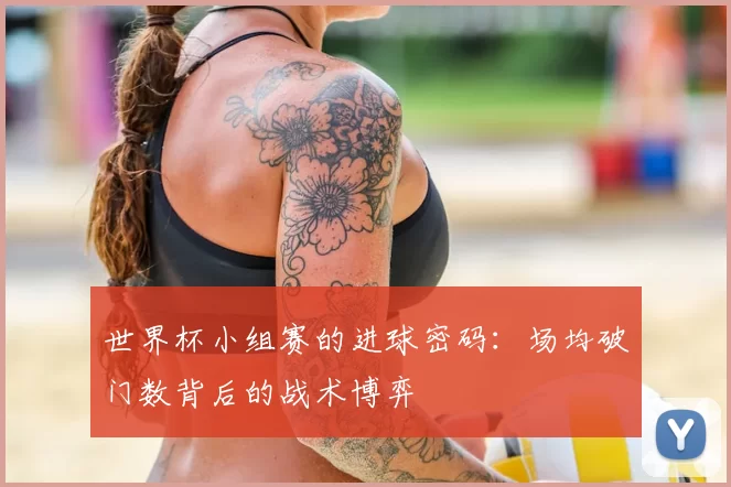 世界杯小组赛的进球密码：场均破门数背后的战术博弈