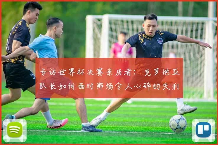 专访世界杯决赛亲历者:克罗地亚队长如何面对那场令人心碎的失利?
