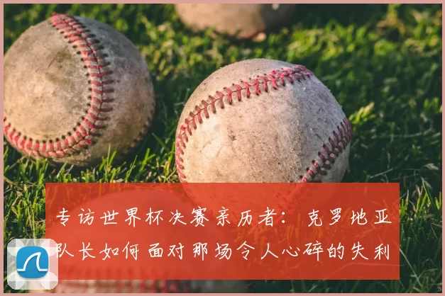 专访世界杯决赛亲历者：克罗地亚队长如何面对那场令人心碎的失利？