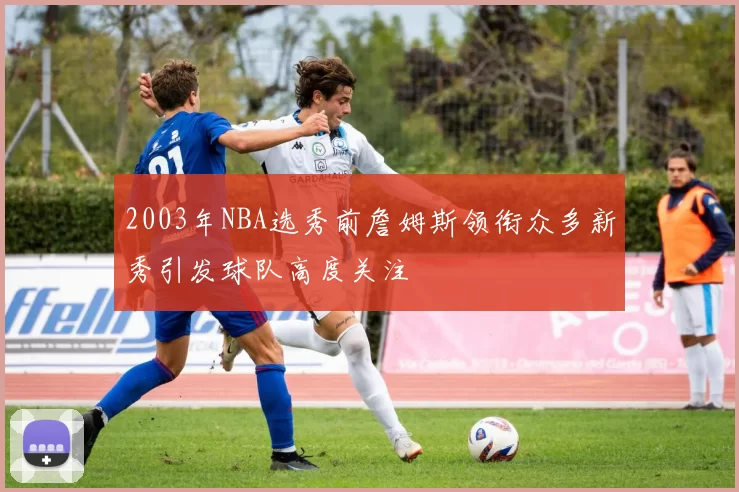 2003年NBA选秀前詹姆斯领衔众多新秀引发球队高度关注