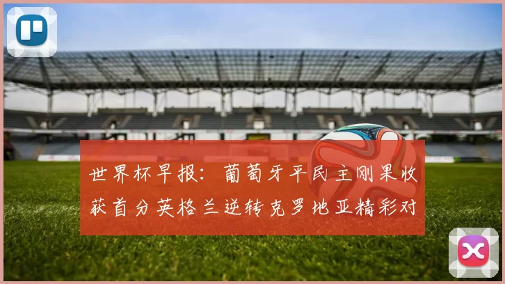 世界杯早报：葡萄牙平民主刚果收获首分英格兰逆转克罗地亚精彩对决