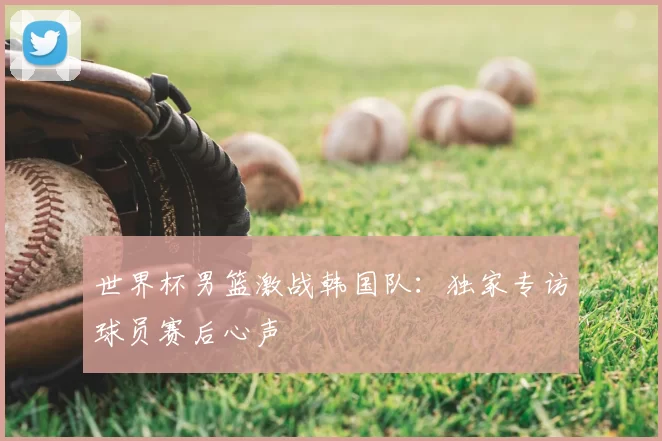 世界杯男篮激战韩国队：独家专访球员赛后心声