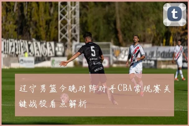 辽宁男篮今晚对阵对手CBA常规赛关键战役看点解析