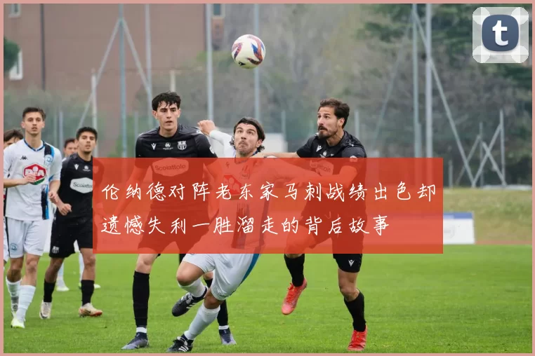 伦纳德对阵老东家马刺战绩出色却遗憾失利一胜溜走的背后故事