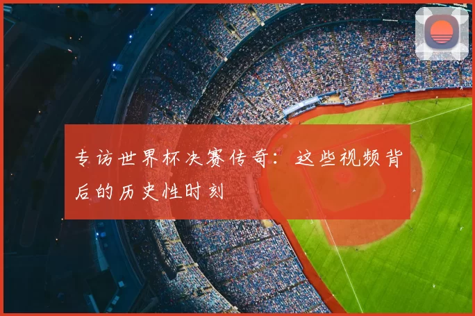 专访世界杯决赛传奇:这些视频背后的历史性时刻