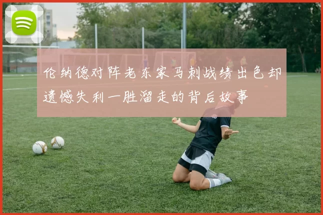 伦纳德对阵老东家马刺战绩出色却遗憾失利一胜溜走的背后故事