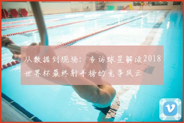 从数据到现场：专访球星解读2018世界杯最终射手榜的竞争风云