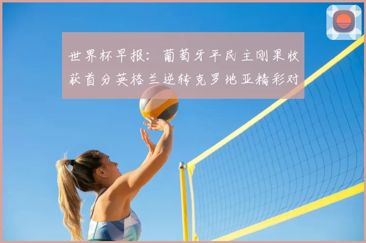 世界杯早报：葡萄牙平民主刚果收获首分英格兰逆转克罗地亚精彩对决