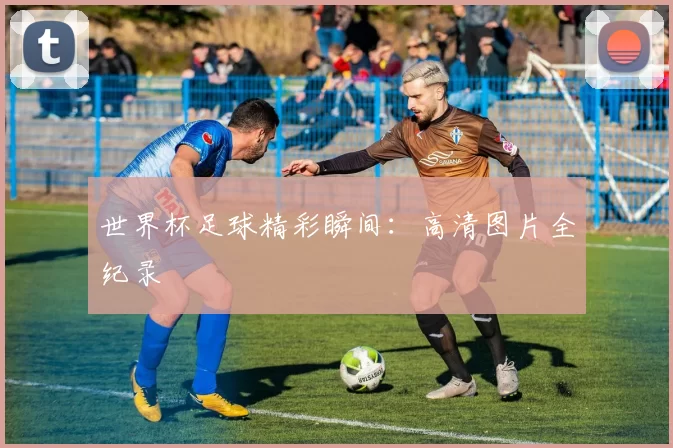 世界杯足球精彩瞬间：高清图片全纪录
